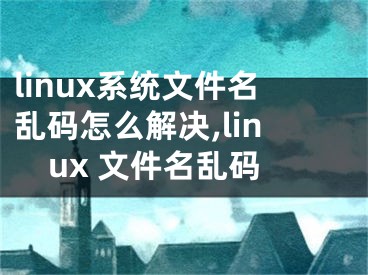 linux系統(tǒng)文件名亂碼怎么解決,linux 文件名亂碼