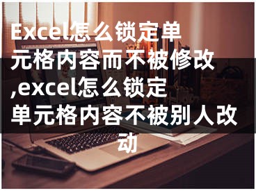 Excel怎么鎖定單元格內(nèi)容而不被修改 ,excel怎么鎖定單元格內(nèi)容不被別人改動