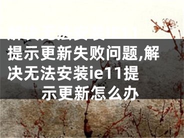 解決無法安裝IE11提示更新失敗問題,解決無法安裝ie11提示更新怎么辦