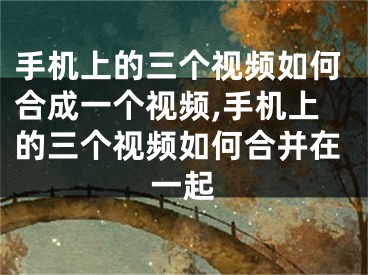 手機上的三個視頻如何合成一個視頻,手機上的三個視頻如何合并在一起