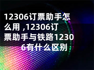 12306訂票助手怎么用 ,12306訂票助手與鐵路12306有什么區(qū)別