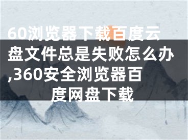 60瀏覽器下載百度云盤文件總是失敗怎么辦,360安全瀏覽器百度網(wǎng)盤下載