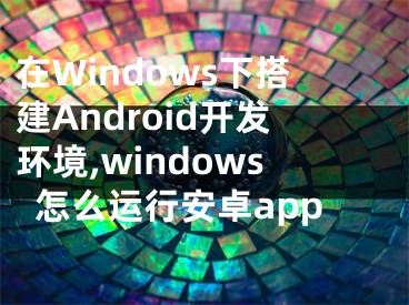 在Windows下搭建Android開(kāi)發(fā)環(huán)境,windows怎么運(yùn)行安卓app