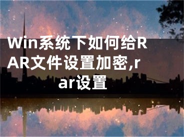 Win系統(tǒng)下如何給RAR文件設(shè)置加密,rar設(shè)置