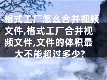 格式工廠怎么合并視頻文件,格式工廠合并視頻文件,文件的體積最大不能超過(guò)多少?