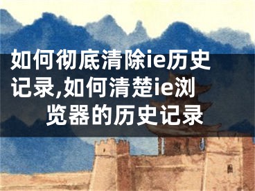 如何徹底清除ie歷史記錄,如何清楚ie瀏覽器的歷史記錄