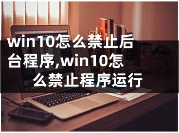 win10怎么禁止后臺程序,win10怎么禁止程序運(yùn)行