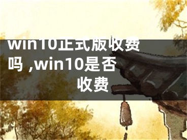 win10正式版收費(fèi)嗎 ,win10是否收費(fèi)