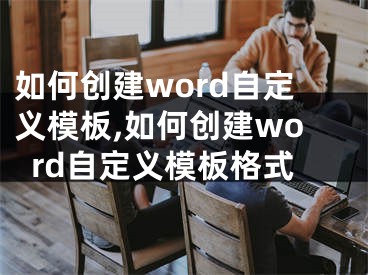 如何創(chuàng)建word自定義模板,如何創(chuàng)建word自定義模板格式