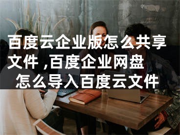 百度云企業(yè)版怎么共享文件 ,百度企業(yè)網(wǎng)盤怎么導(dǎo)入百度云文件