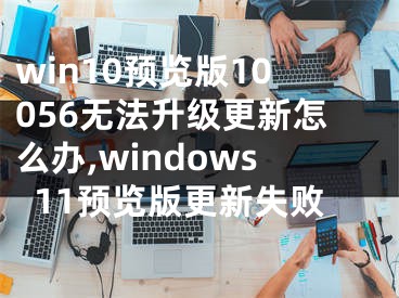 win10預(yù)覽版10056無(wú)法升級(jí)更新怎么辦,windows11預(yù)覽版更新失敗