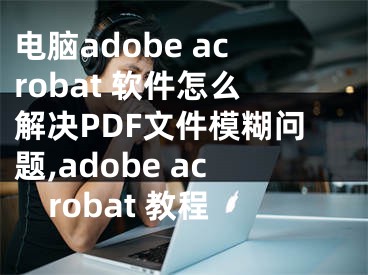 電腦adobe acrobat 軟件怎么解決PDF文件模糊問(wèn)題,adobe acrobat 教程