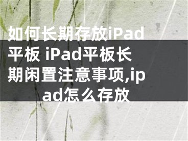 如何長期存放iPad平板 iPad平板長期閑置注意事項,ipad怎么存放