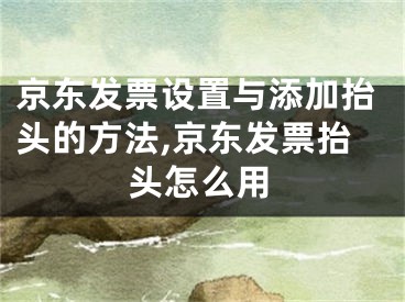 京東發(fā)票設(shè)置與添加抬頭的方法,京東發(fā)票抬頭怎么用