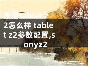 索尼t(yī)ablet z2怎么樣 tablet z2參數(shù)配置,sonyz2