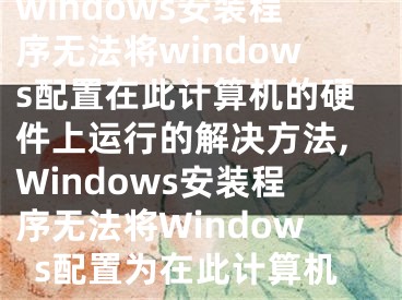 windows安裝程序無(wú)法將windows配置在此計(jì)算機(jī)的硬件上運(yùn)行的解決方法,Windows安裝程序無(wú)法將Windows配置為在此計(jì)算機(jī)