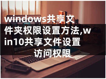 windows共享文件夾權(quán)限設(shè)置方法,win10共享文件設(shè)置訪問權(quán)限