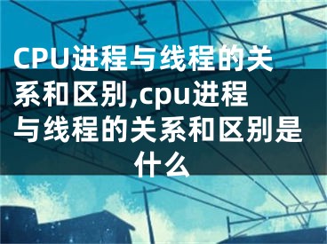 CPU進(jìn)程與線程的關(guān)系和區(qū)別,cpu進(jìn)程與線程的關(guān)系和區(qū)別是什么