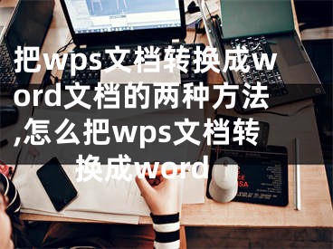 把wps文檔轉(zhuǎn)換成word文檔的兩種方法,怎么把wps文檔轉(zhuǎn)換成word