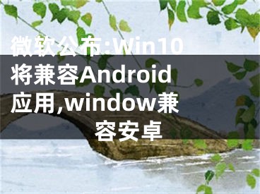 微軟公布:Win10將兼容Android應(yīng)用,window兼容安卓