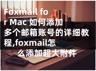 Foxmail for Mac 如何添加多個(gè)郵箱賬號的詳細(xì)教程,foxmail怎么添加超大附件