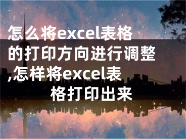 怎么將excel表格的打印方向進行調整 ,怎樣將excel表格打印出來