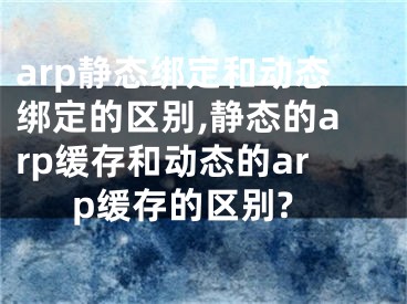 arp靜態(tài)綁定和動(dòng)態(tài)綁定的區(qū)別,靜態(tài)的arp緩存和動(dòng)態(tài)的arp緩存的區(qū)別?