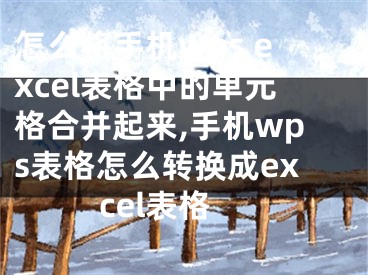 怎么將手機(jī)wps excel表格中的單元格合并起來,手機(jī)wps表格怎么轉(zhuǎn)換成excel表格