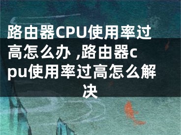 路由器CPU使用率過高怎么辦 ,路由器cpu使用率過高怎么解決