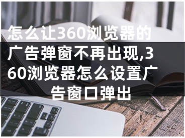 怎么讓360瀏覽器的廣告彈窗不再出現(xiàn),360瀏覽器怎么設(shè)置廣告窗口彈出