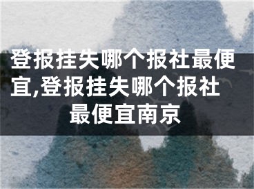 登報(bào)掛失哪個(gè)報(bào)社最便宜,登報(bào)掛失哪個(gè)報(bào)社最便宜南京