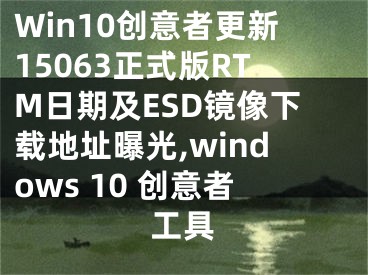 Win10創(chuàng)意者更新15063正式版RTM日期及ESD鏡像下載地址曝光,windows 10 創(chuàng)意者工具