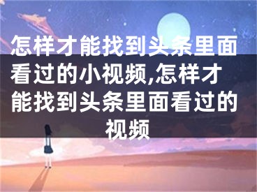 怎樣才能找到頭條里面看過的小視頻,怎樣才能找到頭條里面看過的視頻