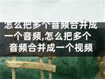 怎么把多個音頻合并成一個音頻,怎么把多個音頻合并成一個視頻