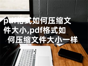 pdf格式如何壓縮文件大小,pdf格式如何壓縮文件大小一樣