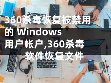 360殺毒恢復(fù)被禁用的 Windows 用戶帳戶,360殺毒軟件恢復(fù)文件