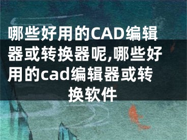 哪些好用的CAD編輯器或轉換器呢,哪些好用的cad編輯器或轉換軟件