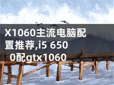 i5-6500/GTX1060主流電腦配置推薦,i5 6500配gtx1060