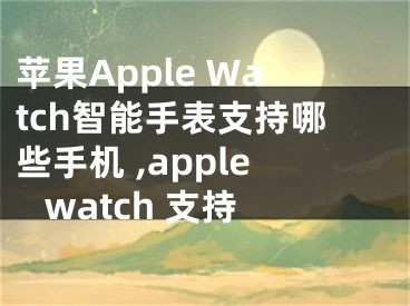 蘋(píng)果Apple Watch智能手表支持哪些手機(jī) ,apple watch 支持