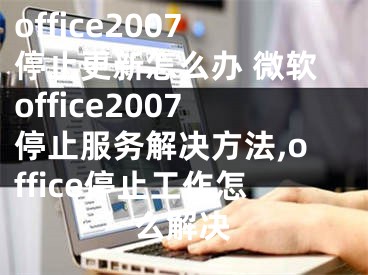 office2007停止更新怎么辦 微軟office2007停止服務(wù)解決方法,office停止工作怎么解決