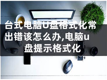 臺式電腦U盤格式化常出錯該怎么辦,電腦u盤提示格式化