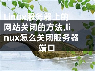 Linux服務(wù)器上的網(wǎng)站關(guān)閉的方法,linux怎么關(guān)閉服務(wù)器端口