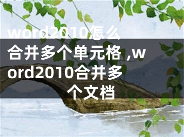 word2010怎么合并多個(gè)單元格 ,word2010合并多個(gè)文檔