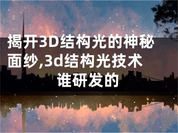 揭開3D結(jié)構(gòu)光的神秘面紗,3d結(jié)構(gòu)光技術(shù)誰研發(fā)的