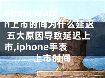 Apple Watch上市時(shí)間為什么延遲 五大原因?qū)е卵舆t上市,iphone手表上市時(shí)間