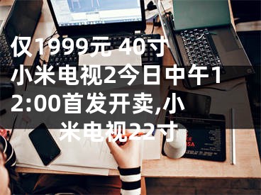 僅1999元 40寸小米電視2今日中午12:00首發(fā)開賣,小米電視22寸