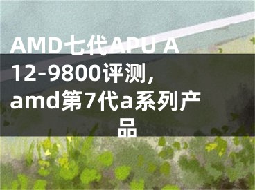 AMD七代APU A12-9800評(píng)測(cè),amd第7代a系列產(chǎn)品