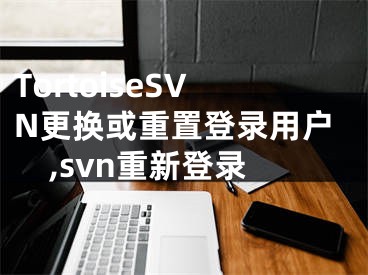 TortoiseSVN更換或重置登錄用戶,svn重新登錄