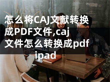 怎么將CAJ文獻(xiàn)轉(zhuǎn)換成PDF文件,caj文件怎么轉(zhuǎn)換成pdfipad