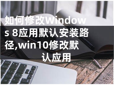 如何修改Windows 8應(yīng)用默認(rèn)安裝路徑,win10修改默認(rèn)應(yīng)用